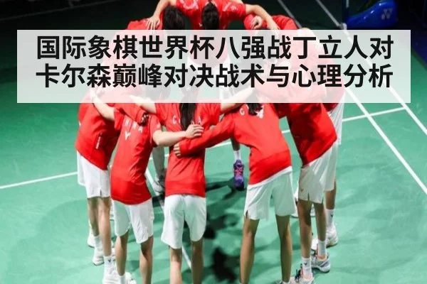 国际象棋世界杯八强战丁立人对卡尔森巅峰对决战术与心理分析